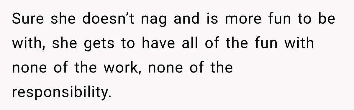 Sure she doesn’t nag and is more fun to be with, she gets to have all of the fun with none of the work, none of the responsibility.