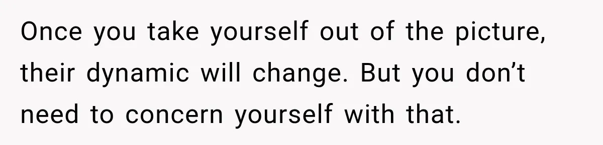 Once you take yourself out of the picture, their dynamic will change. But you don’t need to concern yourself with that.