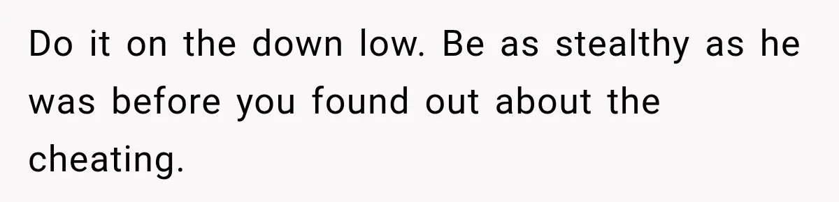 Do it on the down low. Be as stealthy as he was before you found out about the cheating.