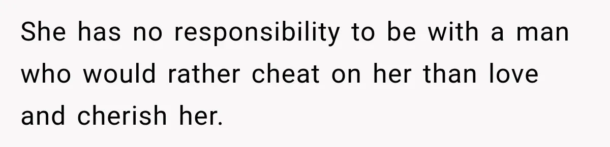 She has no responsibility to be with a man who would rather cheat on her than love and cherish her.