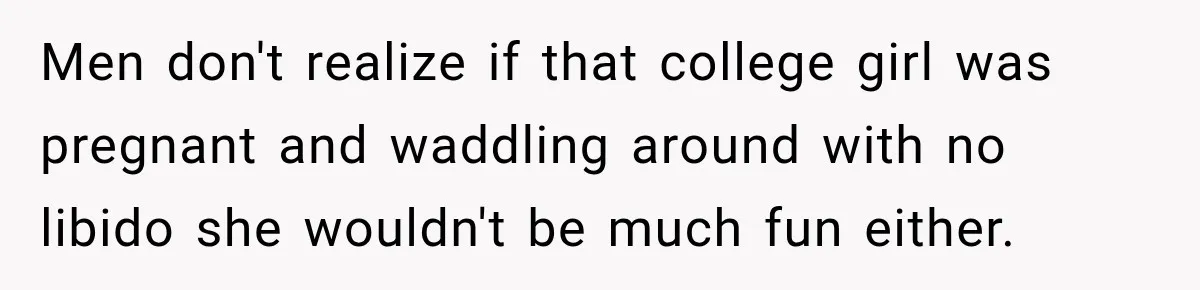 Men don't realize if that college girl was pregnant and waddling around with no libido she wouldn't be much fun either.