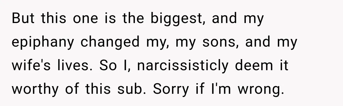 New Dad Admits He Hated His Baby, Then Discovers The Real Reason Behind His Anger But this one is the biggest, and my epiphany changed my, my sons, and my wife's lives. So I, narcissisticly deem it worthy of this sub. Sorry if I'm wrong.
