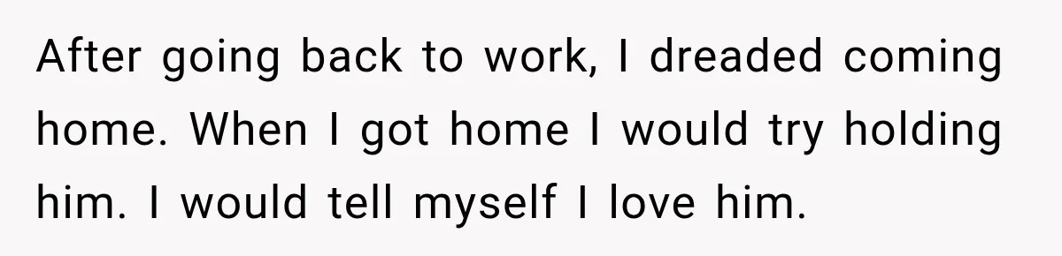 New Dad Admits He Hated His Baby, Then Discovers The Real Reason Behind His Anger After going back to work, I dreaded coming home. When I got home I would try holding him. I would tell myself I love him.