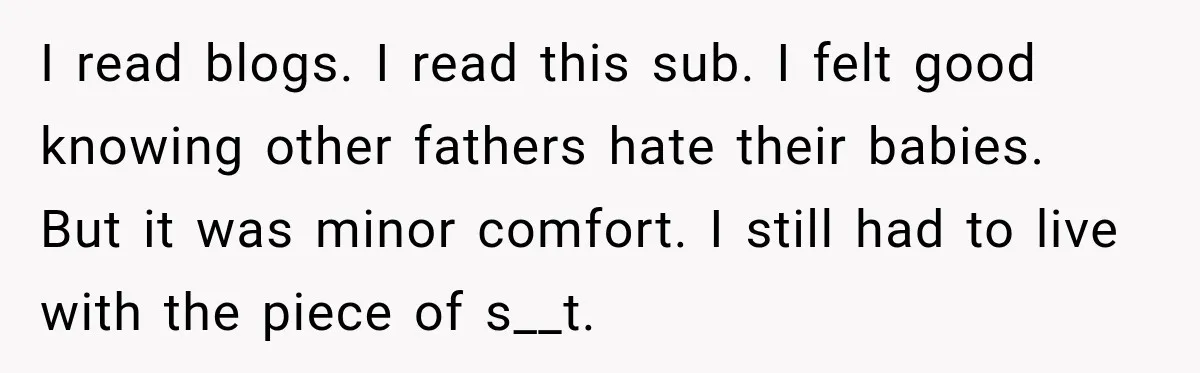 New Dad Admits He Hated His Baby, Then Discovers The Real Reason Behind His Anger I read blogs. I read this sub. I felt good knowing other fathers hate their babies. But it was minor comfort. I still had to live with the piece of...
