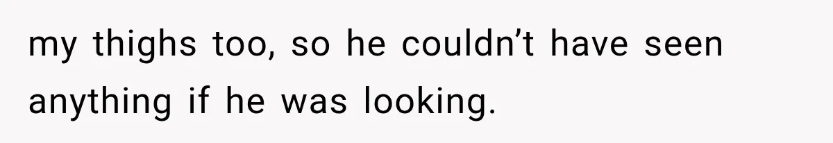 my thighs too, so he couldn’t have seen anything if he was looking.