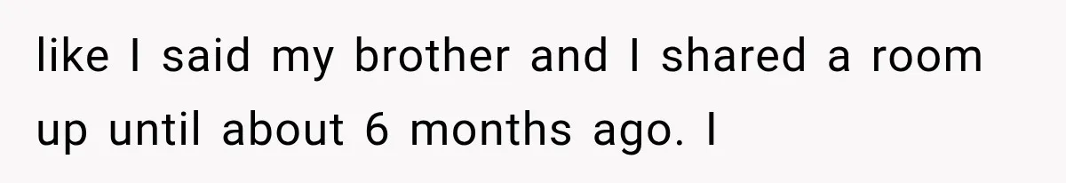like I said my brother and I shared a room up until about 6 months ago. I