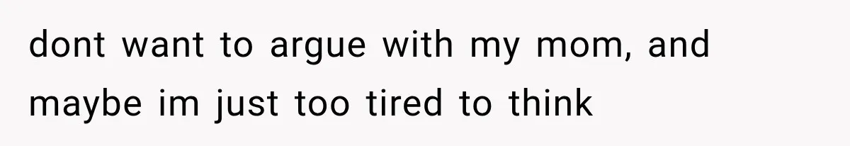dont want to argue with my mom, and maybe im just too tired to think