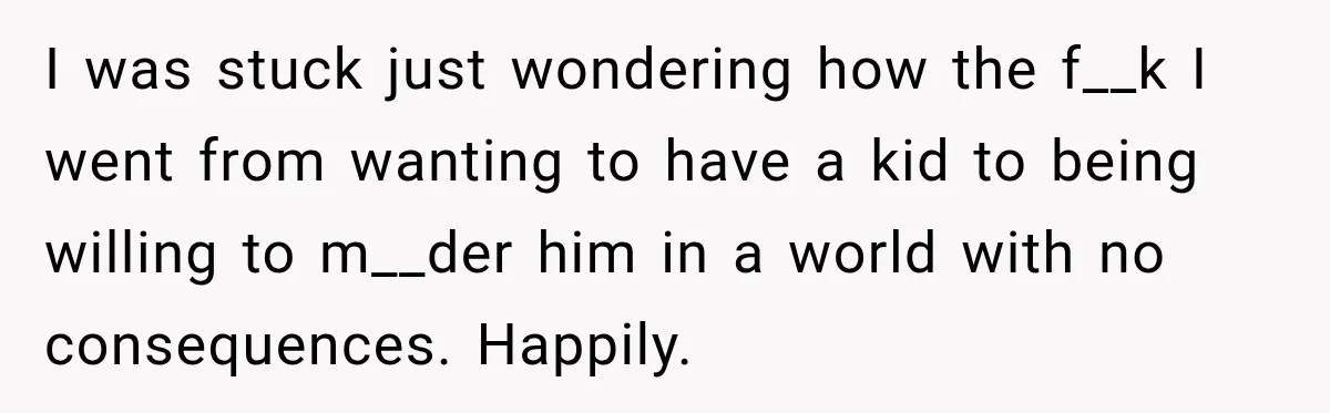 New Dad Admits He Hated His Baby, Then Discovers The Real Reason Behind His Anger I was stuck just wondering how the f__k I went from wanting to have a kid to being willing to m__der him in a world with no consequences. Happily.