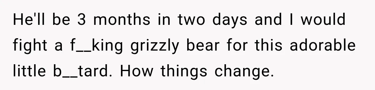New Dad Admits He Hated His Baby, Then Discovers The Real Reason Behind His Anger He'll be 3 months in two days and I would fight a f__king grizzly bear for this adorable little b__tard. How things change.