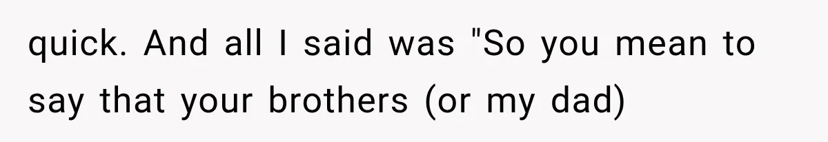 quick. And all I said was "So you mean to say that your brothers (or my dad)