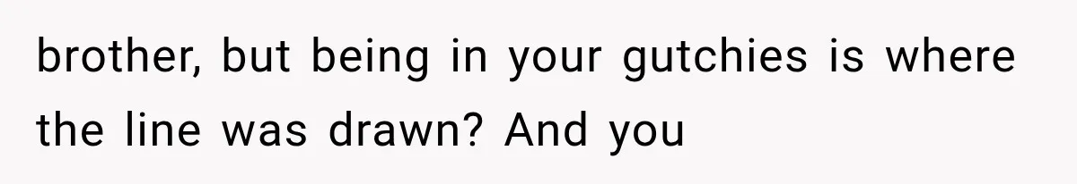 brother, but being in your gutchies is where the line was drawn? And you