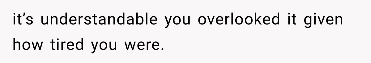 it’s understandable you overlooked it given how tired you were.