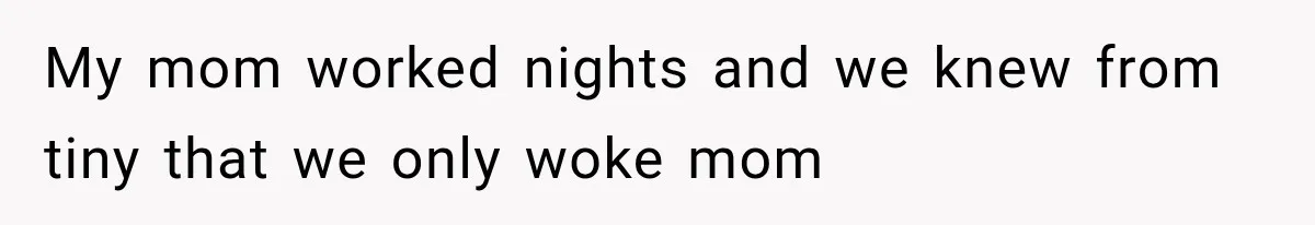 My mom worked nights and we knew from tiny that we only woke mom