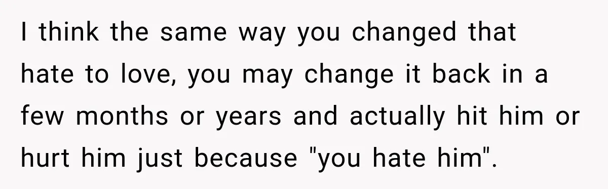 New Dad Admits He Hated His Baby, Then Discovers The Real Reason Behind His Anger I think the same way you changed that hate to love, you may change it back in a few months or years and actually hit him or hurt him just...