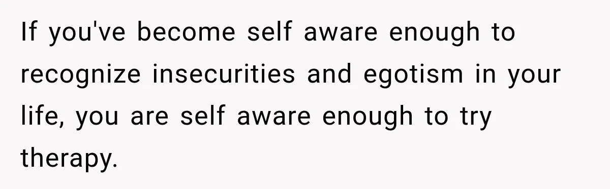 New Dad Admits He Hated His Baby, Then Discovers The Real Reason Behind His Anger If you've become self aware enough to recognize insecurities and egotism in your life, you are self aware enough to try therapy.