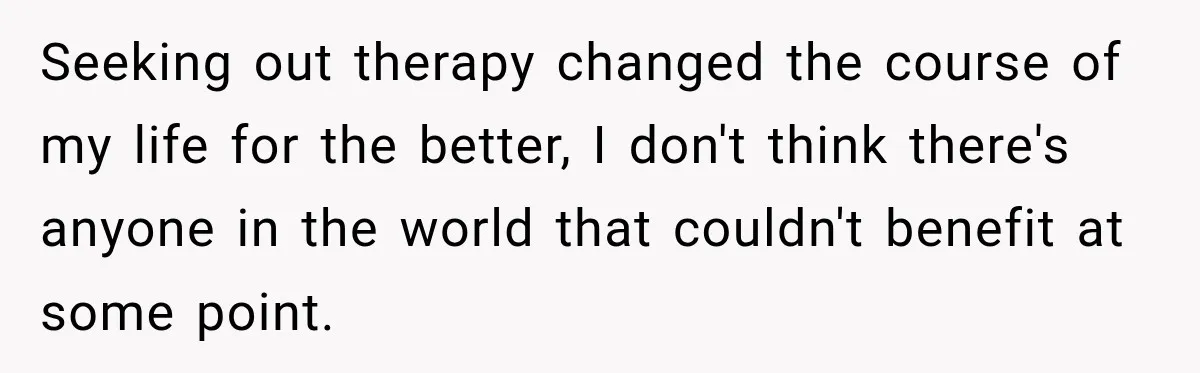 New Dad Admits He Hated His Baby, Then Discovers The Real Reason Behind His Anger Seeking out therapy changed the course of my life for the better, I don't think there's anyone in the world that couldn't benefit at some point.