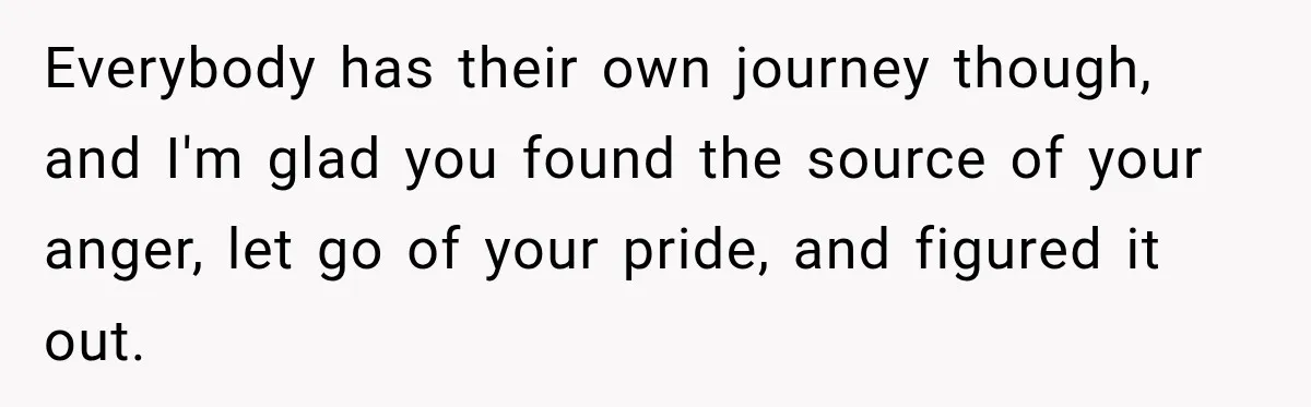 New Dad Admits He Hated His Baby, Then Discovers The Real Reason Behind His Anger Everybody has their own journey though, and I'm glad you found the source of your anger, let go of your pride, and figured it out.