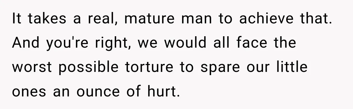 New Dad Admits He Hated His Baby, Then Discovers The Real Reason Behind His Anger It takes a real, mature man to achieve that. And you're right, we would all face the worst possible torture to spare our little ones an ounce of hurt.