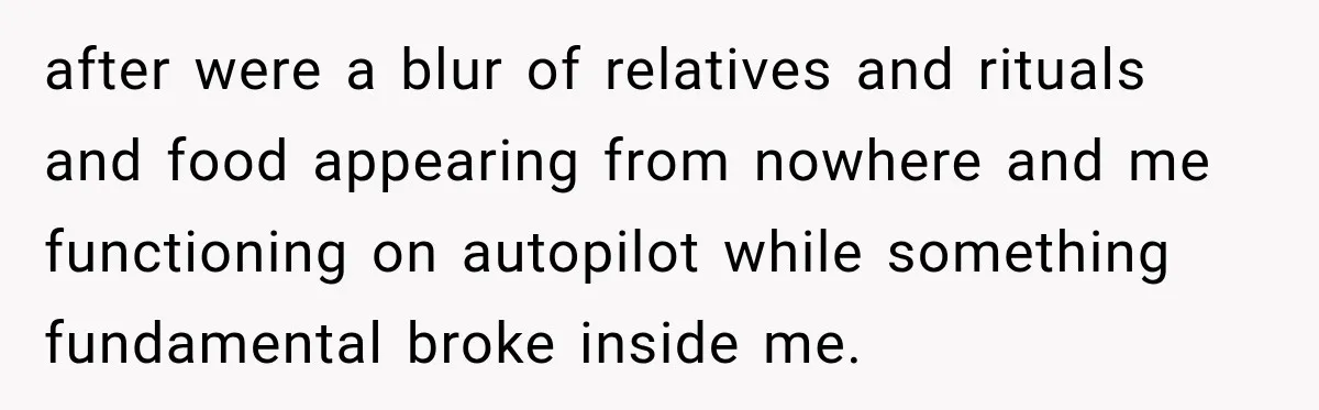 after were a blur of relatives and rituals and food appearing from nowhere and me functioning on autopilot while something fundamental broke inside me.
