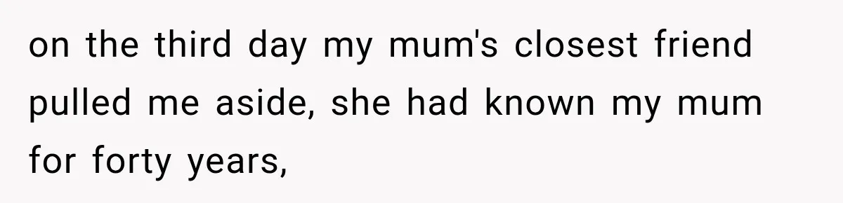 on the third day my mum's closest friend pulled me aside, she had known my mum for forty years,