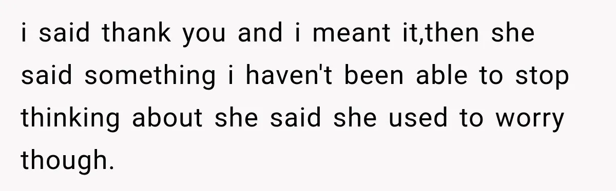 i said thank you and i meant it,then she said something i haven't been able to stop thinking about she said she used to worry though.