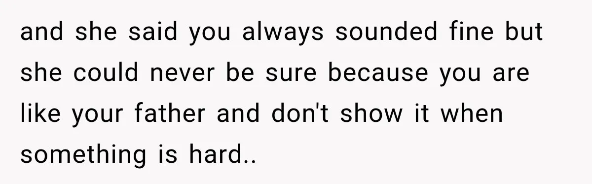 and she said you always sounded fine but she could never be sure because you are like your father and don't show it when something is hard..