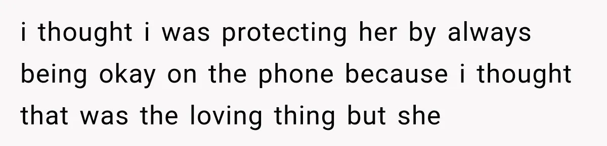 i thought i was protecting her by always being okay on the phone because i thought that was the loving thing but she