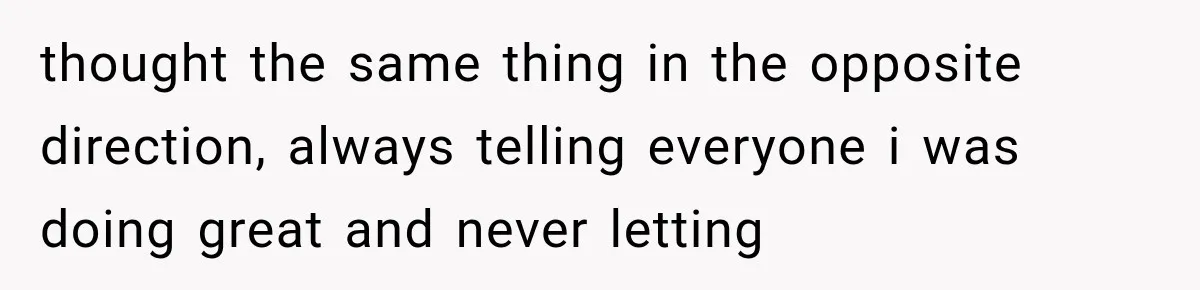 thought the same thing in the opposite direction, always telling everyone i was doing great and never letting