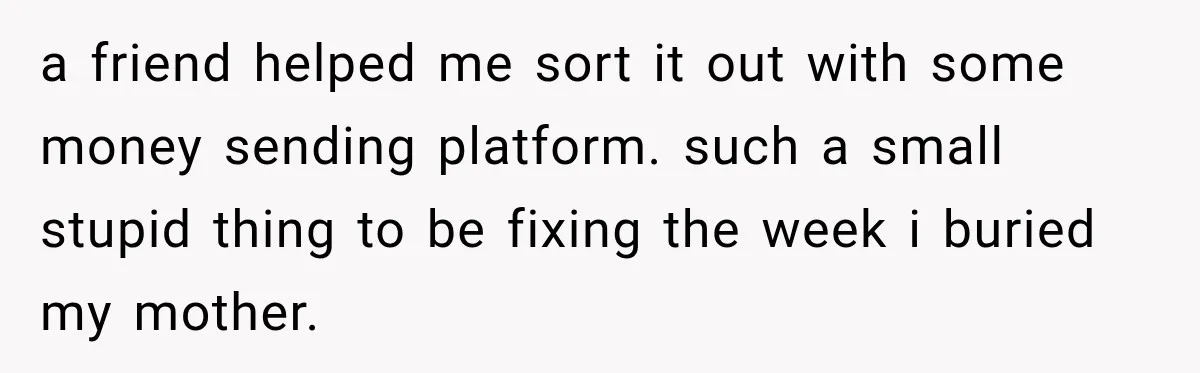 a friend helped me sort it out with some money sending platform. such a small stupid thing to be fixing the week i buried my mother.