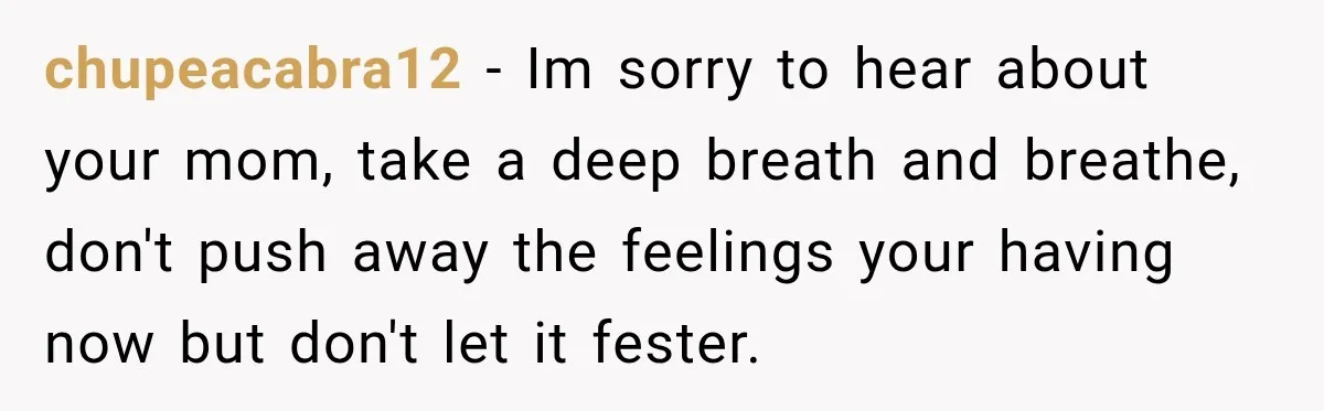 chupeacabra12 − Im sorry to hear about your mom, take a deep breath and breathe, don't push away the feelings your having now but don't let it fester.
