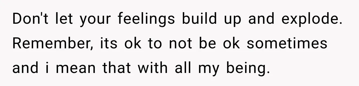 Don't let your feelings build up and explode. Remember, its ok to not be ok sometimes and i mean that with all my being.