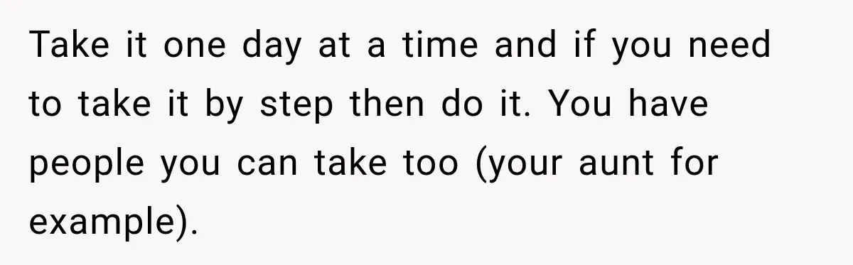 Take it one day at a time and if you need to take it by step then do it. You have people you can take too (your aunt for example).