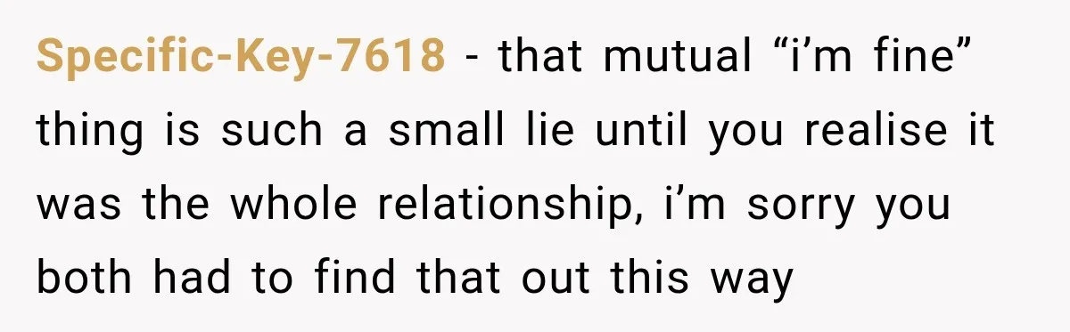 Specific-Key-7618 − that mutual “i’m fine” thing is such a small lie until you realise it was the whole relationship, i’m sorry you both had to find that out this...