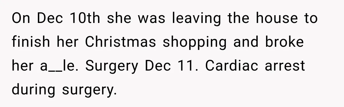On Dec 10th she was leaving the house to finish her Christmas shopping and broke her a__le. Surgery Dec 11. Cardiac arrest during surgery.