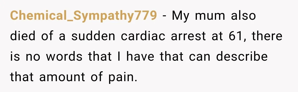 Chemical_Sympathy779 − My mum also died of a sudden cardiac arrest at 61, there is no words that I have that can describe that amount of pain.