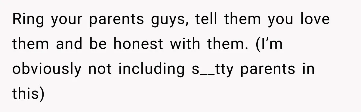Ring your parents guys, tell them you love them and be honest with them. (I’m obviously not including s__tty parents in this)