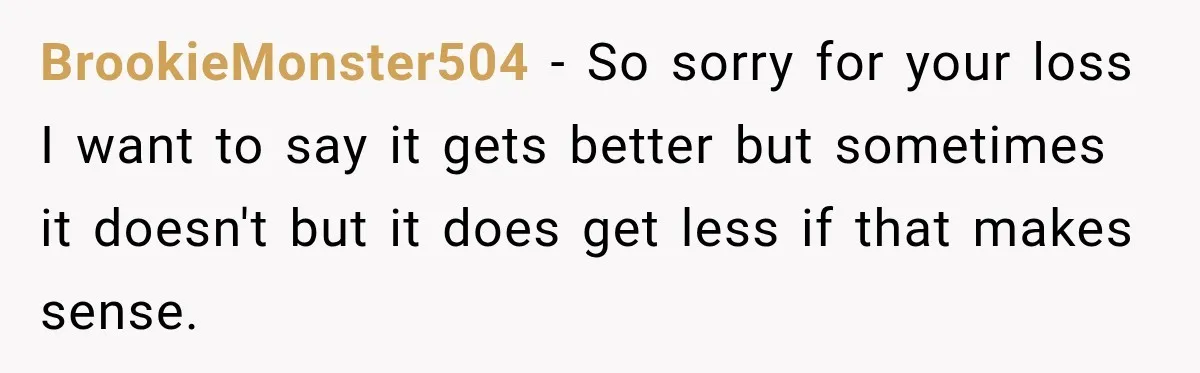 BrookieMonster504 − So sorry for your loss I want to say it gets better but sometimes it doesn't but it does get less if that makes sense.