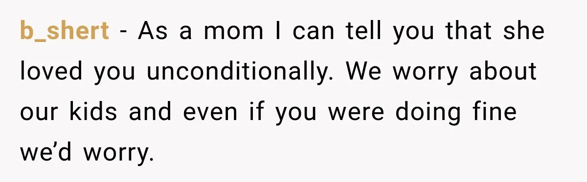 b_shert − As a mom I can tell you that she loved you unconditionally. We worry about our kids and even if you were doing fine we’d worry.