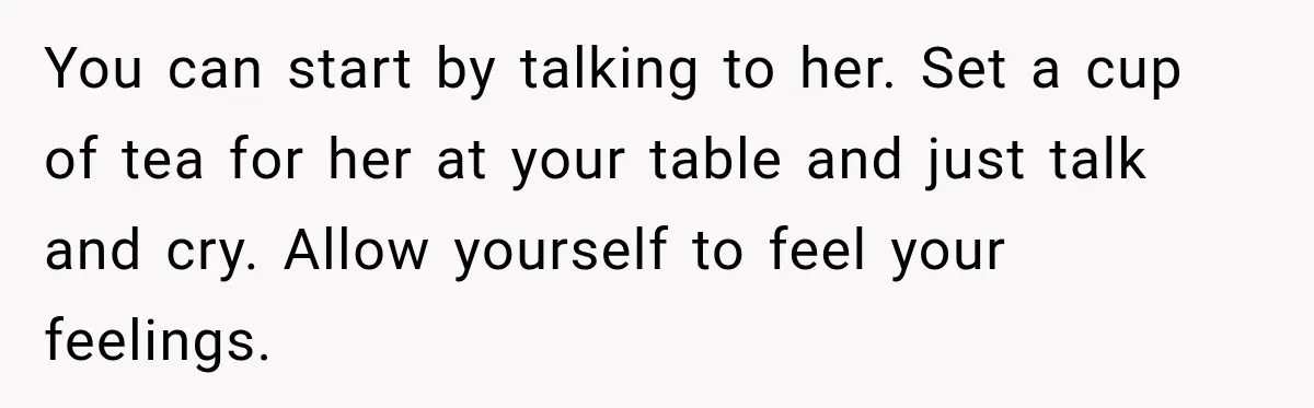 You can start by talking to her. Set a cup of tea for her at your table and just talk and cry. Allow yourself to feel your feelings.