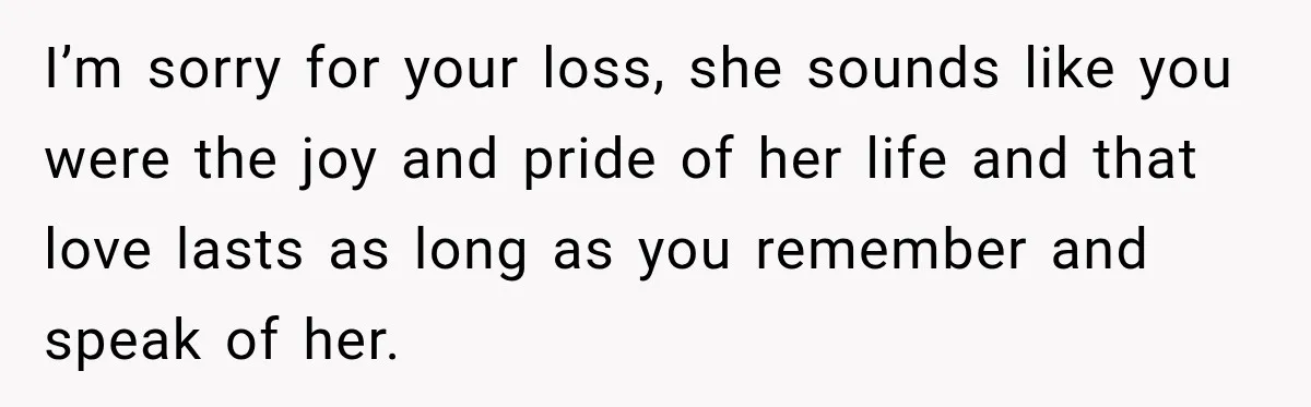 I’m sorry for your loss, she sounds like you were the joy and pride of her life and that love lasts as long as you remember and speak of her.