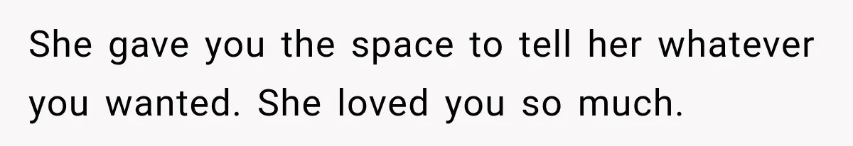 She gave you the space to tell her whatever you wanted. She loved you so much.