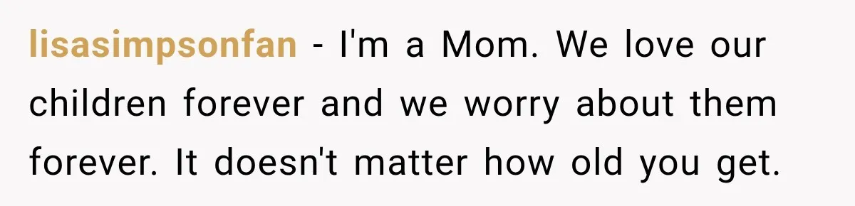 lisasimpsonfan − I'm a Mom. We love our children forever and we worry about them forever. It doesn't matter how old you get.