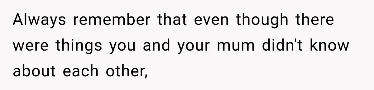 Always remember that even though there were things you and your mum didn't know about each other,