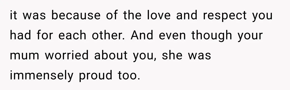 it was because of the love and respect you had for each other. And even though your mum worried about you, she was immensely proud too.