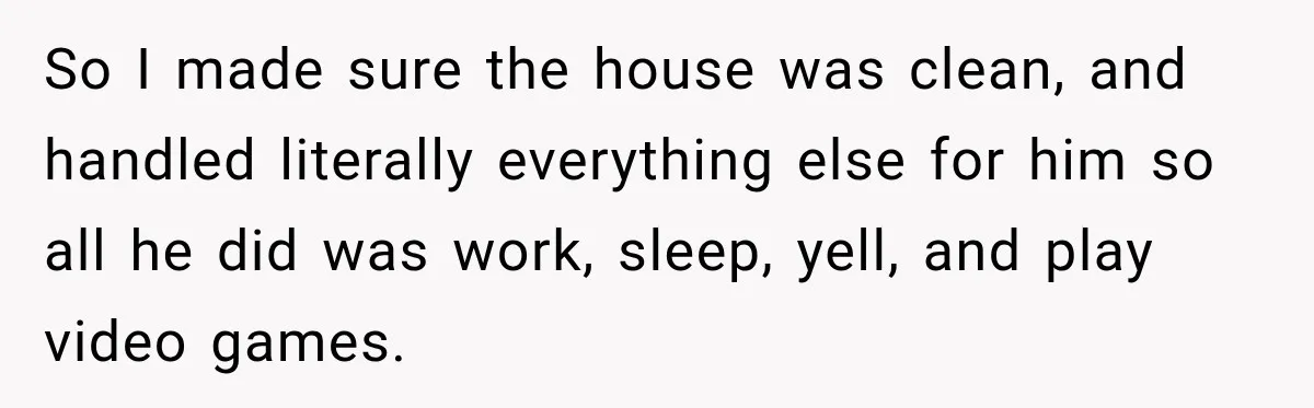 Woman Learns Her Marriage Was Breaking Her After Reddit Stories Helped Her See The Truth So I made sure the house was clean, and handled literally everything else for him so all he did was work, sleep, yell, and play video games.