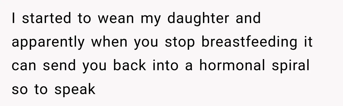 Woman Learns Her Marriage Was Breaking Her After Reddit Stories Helped Her See The Truth I started to wean my daughter and apparently when you stop breastfeeding it can send you back into a hormonal spiral so to speak