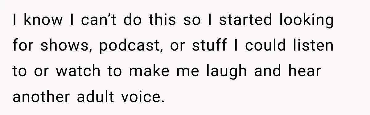 Woman Learns Her Marriage Was Breaking Her After Reddit Stories Helped Her See The Truth I know I can’t do this so I started looking for shows, podcast, or stuff I could listen to or watch to make me laugh and hear another adult voice.