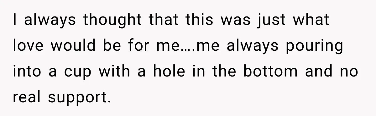 Woman Learns Her Marriage Was Breaking Her After Reddit Stories Helped Her See The Truth I always thought that this was just what love would be for me….me always pouring into a cup with a hole in the bottom and no real support.