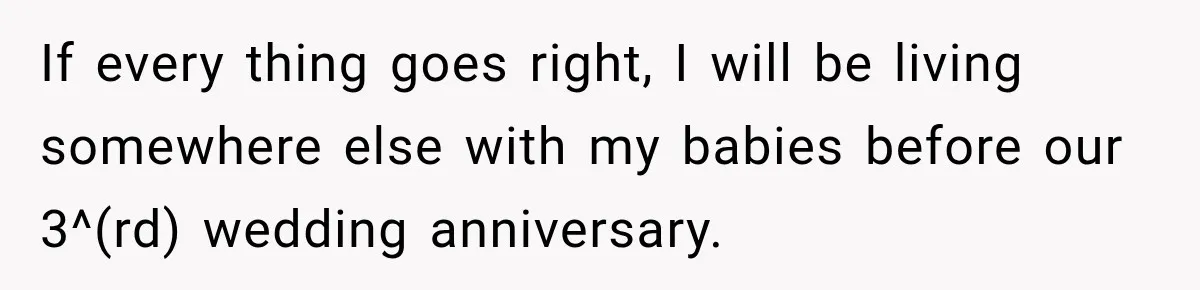 Woman Learns Her Marriage Was Breaking Her After Reddit Stories Helped Her See The Truth If every thing goes right, I will be living somewhere else with my babies before our 3^(rd) wedding anniversary.