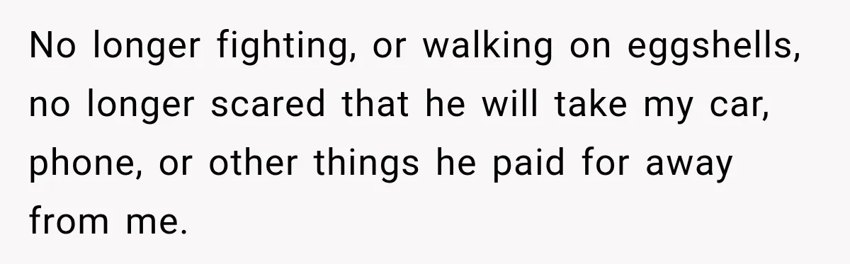 Woman Learns Her Marriage Was Breaking Her After Reddit Stories Helped Her See The Truth No longer fighting, or walking on eggshells, no longer scared that he will take my car, phone, or other things he paid for away from me.